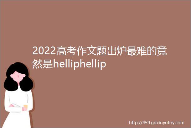 2022高考作文题出炉最难的竟然是helliphellip